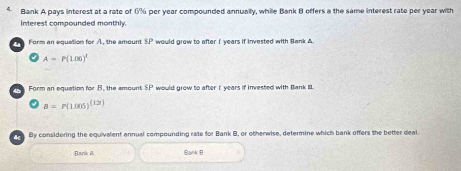 Bank A pays interest at a rate of 6% per year compounded annually, while Bank B offers a the same interest rate per year with 
interest compounded monthly. 
4ª Form an equation for A, the amount $P would grow to after I years if invested with Bank A. 
√ A=P(L06)^t
Form an equation for B, the amount $P would grow to after t years if invested with Bank B.
B=P(1.005)^(12t)
4c By considering the equivalent annual compounding rate for Bank B, or otherwise, determine which bank offers the better deal. 
Bank A Bank B