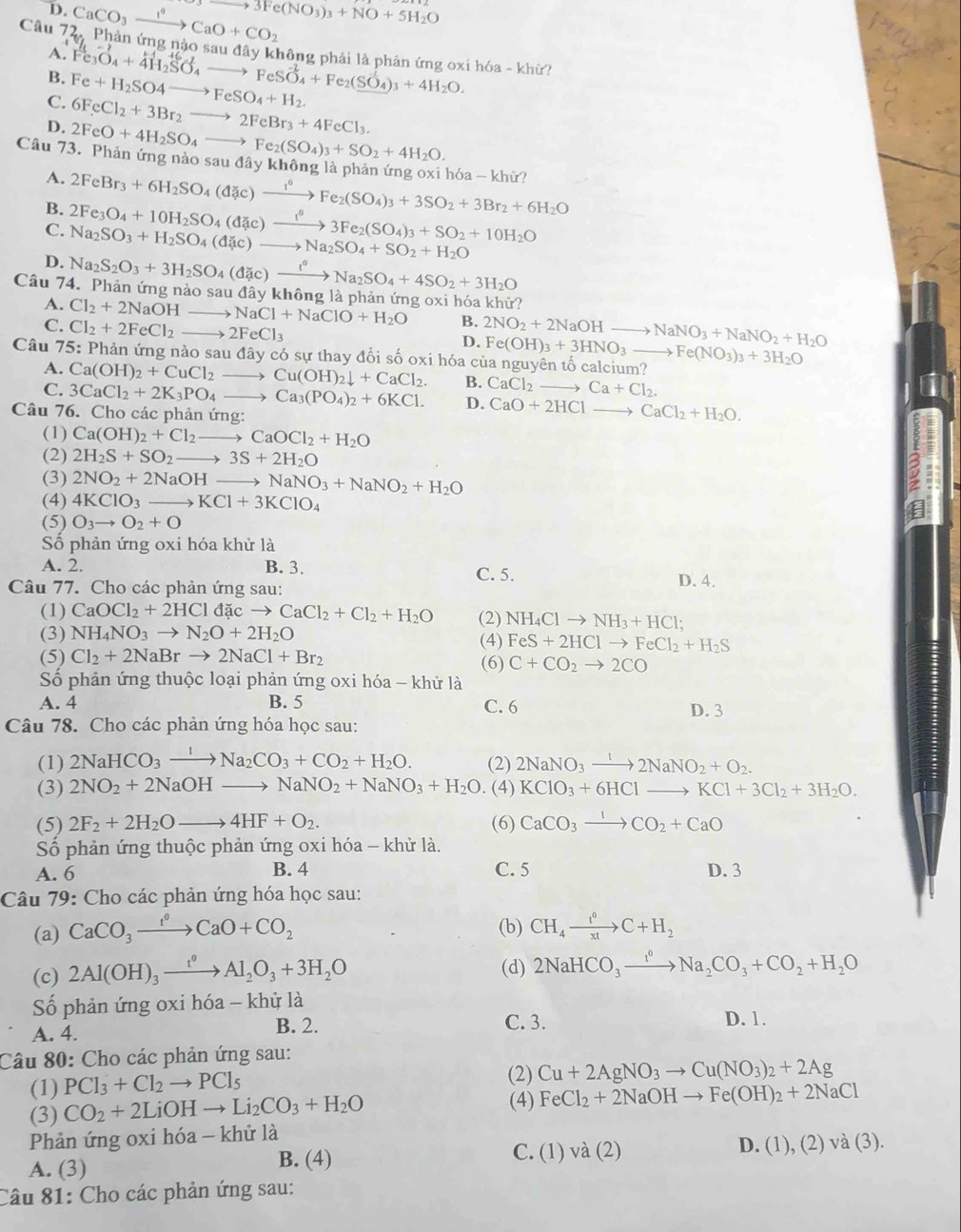 D. CaCO_3xrightarrow I°CaO+CO_2 to 3Fe(NO_3)_3+NO+5H_2O
Câu 72, Phản ứng nào sau đây không phải là phân ứng oxi hóa - khữ?
A.
B.
C. Fe+H_2SO4to FeSO_4+H_2. Fe_3O_4+4H_2SO_4to FeSO_4+Fe_2(SO_4)_3+4H_2O.
6FeCl_2+3Br_2to 2FeBr_3+4FeCl_3.
D. 2FeO+4H_2SO_4to Fe_2(SO_4)_3+SO_2+4H_2O.
Câu 73. Phản ứng nào sau đây không là phản ứng oxi hóa - khử? 2FeBr_3+6H_2SO_4(djc)to Fe_2Fe_2(SO_4)_3+3SO_2+3Br_2+6H_2O
A.
B.
C. 2Fe_3O_4+10H_2SO_4(dd)to 3Fe_23Fe_2(SO_4)_3+SO_2+10H_2O Na_2SO_3+H_2SO_4(dac)to Na_2SO_4+SO_2+H_2O
D.
Câu 74. Phản ứng nào sa Na_2S_2O_3+3H_2SO_4(dic)xrightarrow i°Na_2SO_4+4SO_2+3H_2O udaykh lông là phản ứng oxi hóa kh 110°
A. Cl_2+2NaOH to NaCl+NaClO+H_2O B. 2NO_2+2NaOHto NaNO_3+NaNO_2+H_2O
C. Cl_2+2FeCl_2to 2FeCl_3
D. Fe(OH)_3+3HNO_3to Fe(NO_3)_3+3H_2O
Câu 75: Phản ứng nào saudhat ayc só sự thay đổi số oxi hóa của nguyên tố calo calcium?
A. Ca(OH)_2+CuCl_2to Cu(OH)_2downarrow +CaCl_2. B. CaCl_2to Ca+Cl_2.
C. 3CaCl_2+2K_3PO_4to Ca_3(PO_4)_2+6KCl. D. CaO+2HClto CaCl_2+H_2O.
Câu 76. Cho các phản ứng:
(1) Ca(OH)_2+Cl_2to CaOCl_2+H_2O
(2) 2H_2S+SO_2to 3S+2H_2O
(3) 2NO_2+2NaOHto NaNO_3+NaNO_2+H_2O
(4) 4KClO_3to KCl+3KClO_4
(5) O_3to O_2+O
Số phản ứng oxi hóa khử là
A. 2. B. 3. C. 5.
Câu 77. Cho các phản ứng sau: D. 4.
(1) CaOCl_2+2HCldacto CaCl_2+Cl_2+H_2O (2) NH_4Clto NH_3+HCl;
(3) NH_4NO_3to N_2O+2H_2O
(4) FeS+2HClto FeCl_2+H_2S
(5) Cl_2+2NaBrto 2NaCl+Br_2 (6) C+CO_2to 2CO
Số phản ứng thuộc loại phản ứng oxi hóa - khử là
A. 4 B. 5 C. 6 D. 3
Câu 78. Cho các phản ứng hóa học sau:
(1) 2NaHCO_3xrightarrow INa_2CO_3+CO_2+H_2O. (2) 2NaNO_3to 2NaNO_2+O_2.
(3) 2NO_2+2NaOHto NaNO_2+NaNO_3+H_2O (4) KClO_3+6HClto KCl+3Cl_2+3H_2O.
(5) 2F_2+2H_2Oto 4HF+O_2. (6) CaCO_3xrightarrow 1CO_2+CaO
Số phản ứng thuộc phản ứng oxi hóa - khử là.
A. 6 B. 4 C. 5 D. 3
Câu 79: Cho các phản ứng hóa học sau:
(b)
(a) CaCO_3xrightarrow f°CaO+CO_2 CH_4xrightarrow t^0C+H_2
(c) 2Al(OH)_3xrightarrow t^0Al_2O_3+3H_2O (d) 2NaHCO_3xrightarrow I^0Na_2CO_3+CO_2+H_2O
Số phản ứng oxi hóa - khỷ là
A. 4. B. 2. C. 3. D. 1.
Câu 80: Cho các phản ứng sau:
(1) PCl_3+Cl_2to PCl_5
(2) Cu+2AgNO_3to Cu(NO_3)_2+2Ag
(3) CO_2+2LiOHto Li_2CO_3+H_2O
(4) FeCl_2+2NaOHto Fe(OH)_2+2NaCl
Phản ứng oxi hóa - khử là
A. (3) B. (4) C. (1) và (2) D. (1),(2)va(3).
Câu 81: Cho các phản ứng sau: