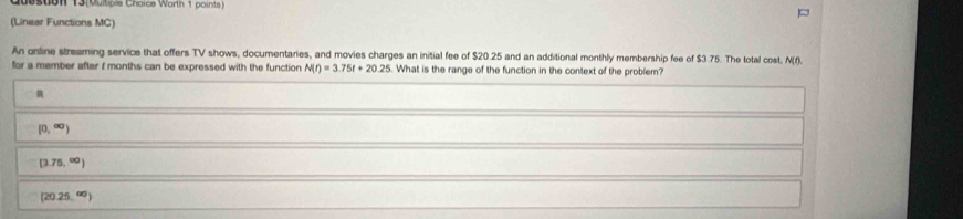 s0on 13 (butios Choics Warn 1 points )
(Linear Functions MC)
An online streaming service that offers TV shows, documentaries, and movies charges an initial fee of $20.25 and an additional monthly membership fee of $3.75. The total cost, N(f).
for a member after f months can be expressed with the function N(t)=3.75t+20.25. What is the range of the function in the context of the problem?
R
(0,∈fty )
[3.75,∈fty )
(20.25,^circ 0)