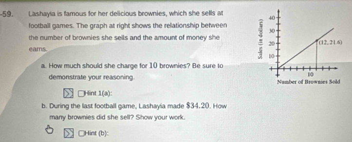 Lashayia is famous for her delicious brownies, which she sells at
football games. The graph at right shows the relationship between
the number of brownies she sells and the amount of money she
eams.
a. How much should she charge for 10 brownies? Be sure to
demonstrate your reasoning.
Hint 1(a ):
b. During the last football game, Lashayia made $34.20. How
many brownies did she sell? Show your work.
□Hint (b):