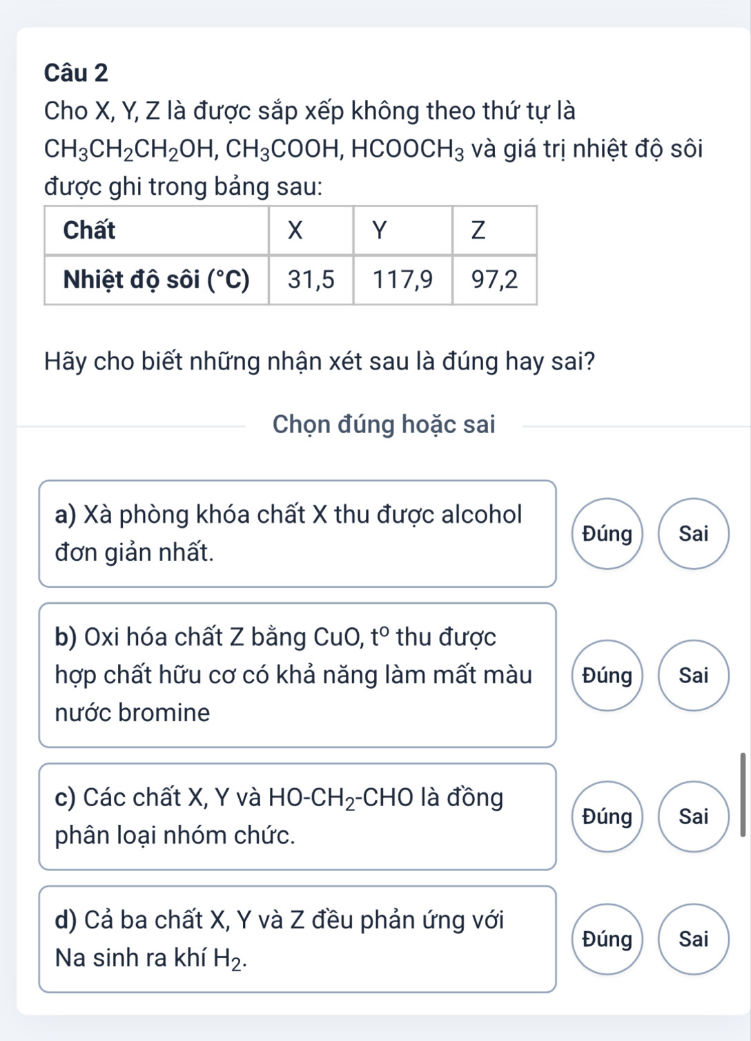 Cho X, Y, Z là được sắp xếp không theo thứ tự là
CH_3CH_2CH_2OH,CH_3COOH, □ H( COOCH_3 và giá trị nhiệt độ sôi
được ghi trong bảng sau:
Hãy cho biết những nhận xét sau là đúng hay sai?
Chọn đúng hoặc sai
a) Xà phòng khóa chất X thu được alcohol
Đúng Sai
đơn giản nhất.
b) Oxi hóa chất Z bằng CuO, t° thu được
hợp chất hữu cơ có khả năng làm mất màu Đúng Sai
nước bromine
c) Các chất X, Y và HO-CH_2 -CHO là đồng
Đúng Sai
phân loại nhóm chức.
d) Cả ba chất X, Y và Z đều phản ứng với
Đúng Sai
Na sinh ra khí H_2.