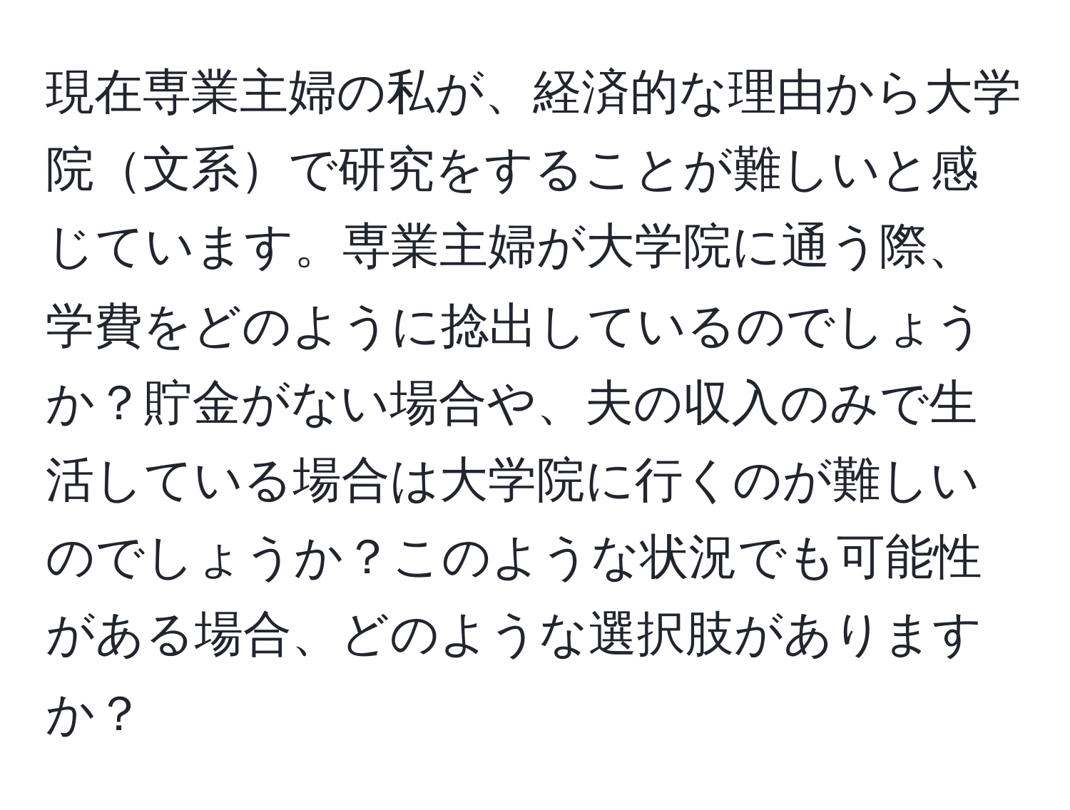 現在専業主婦の私が、経済的な理由から大学院文系で研究をすることが難しいと感じています。専業主婦が大学院に通う際、学費をどのように捻出しているのでしょうか？貯金がない場合や、夫の収入のみで生活している場合は大学院に行くのが難しいのでしょうか？このような状況でも可能性がある場合、どのような選択肢がありますか？