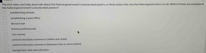 The first video and slide show talk about the federal government's enumerated powers, or those duties that only the federal government can do. Which of these are examples of
the federal government's enumerated powers?
establishing schools
establishing a post office
declare war
license professionals
coin money
control intrastate commerce (within one state)
control interstate commerce (between two or more states)
immigration and naturalization