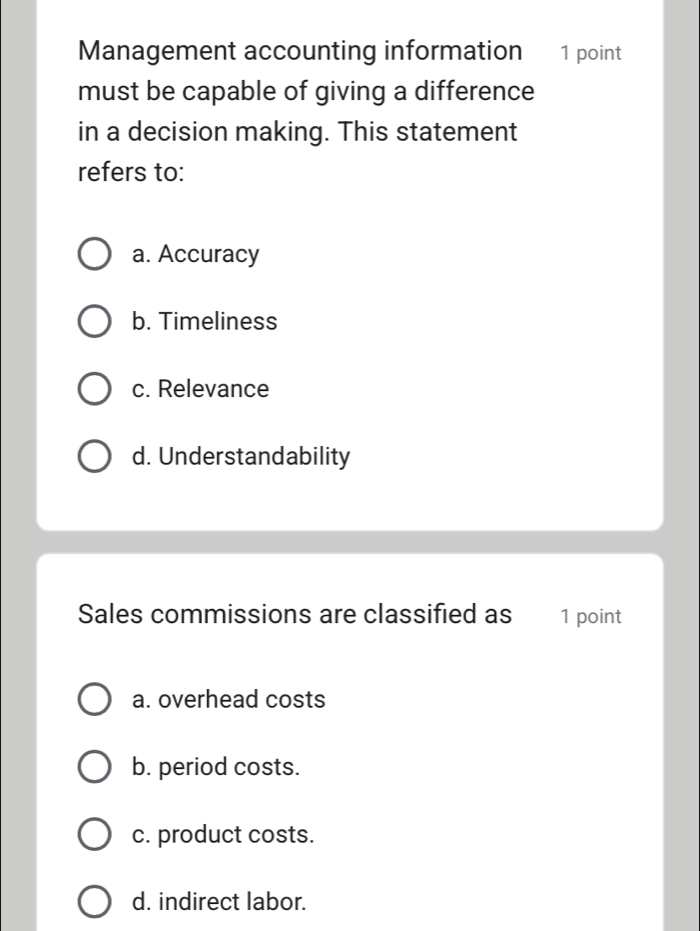 Management accounting information 1 point
must be capable of giving a difference
in a decision making. This statement
refers to:
a. Accuracy
b. Timeliness
c. Relevance
d. Understandability
Sales commissions are classified as 1 point
a. overhead costs
b. period costs.
c. product costs.
d. indirect labor.