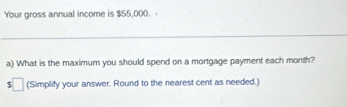 Your gross annual income is $55,000. 
_ 
a) What is the maximum you should spend on a mortgage payment each month?
$ □ (Simplify your answer. Round to the nearest cent as needed.)