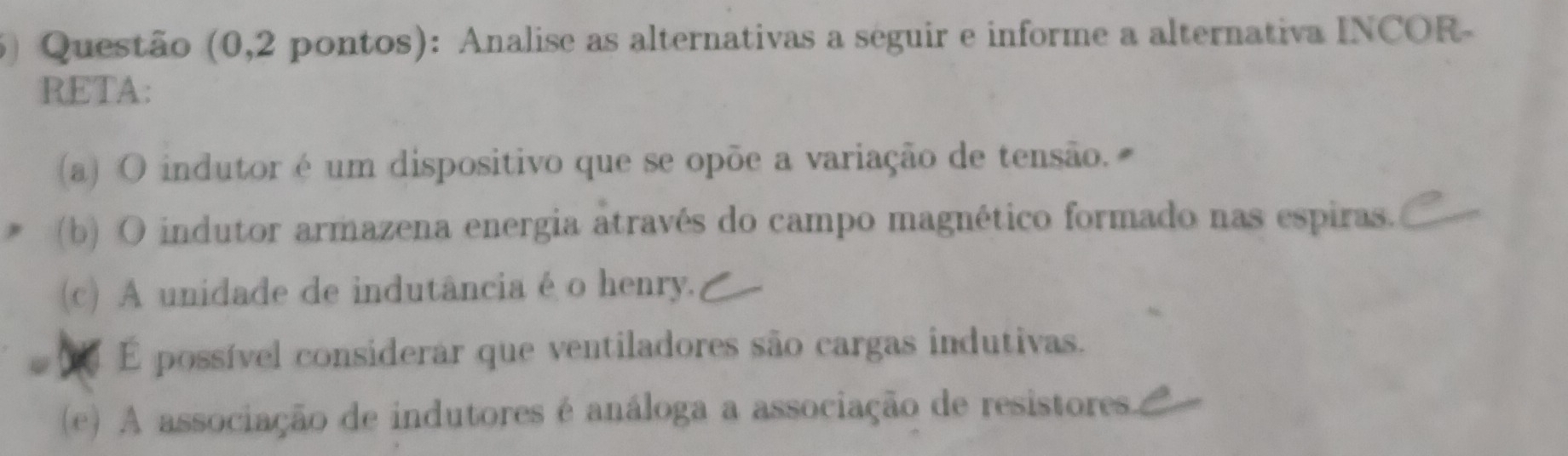 Questão (0,2 pontos): Analise as alternativas a seguir e informe a alternativa INCOR-
RETA:
(a) O indutor é um dispositivo que se opõe a variação de tensão.
(b) O indutor armazena energia através do campo magnético formado nas espiras.
(c) A unidade de indutânciaéo henry.
a É possível considerar que ventiladores são cargas indutivas.
(e) A associação de indutores é análoga a associação de resistores.