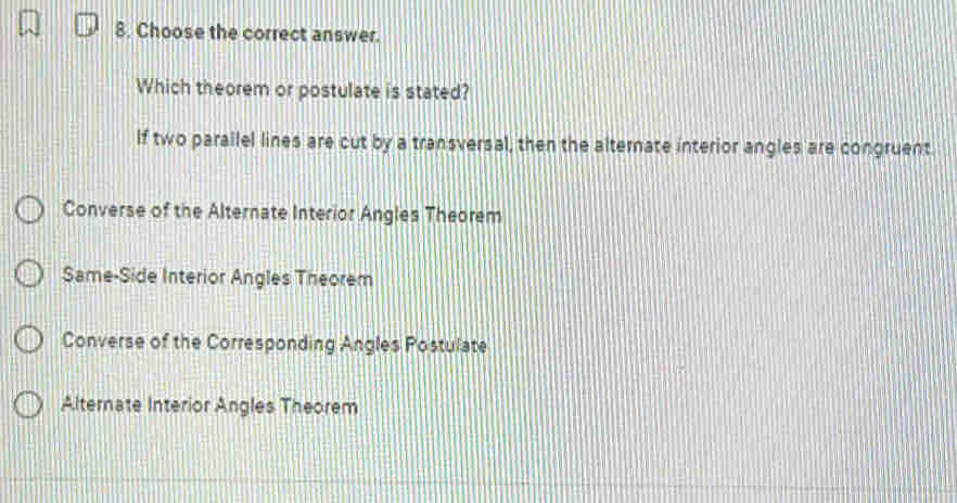 Choose the correct answer.
Which theorem or postulate is stated?
If two parallel lines are cut by a transversal, then the alternate interior angles are congruent.
Converse of the Alternate Interior Angles Theorem
Same-Side Interior Angles Theorem
Converse of the Corresponding Angles Postulate
Alternate Interior Angles Theorem