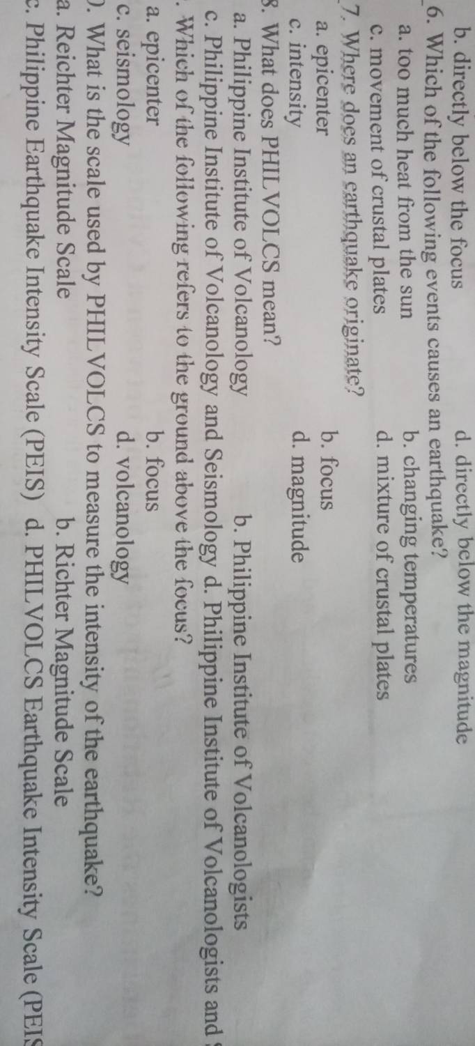 b. directly below the focus d. directly below the magnitude
6. Which of the following events causes an earthquake?
a. too much heat from the sun b. changing temperatures
c. movement of crustal plates d. mixture of crustal plates
7. Where does an earthquake originate?
a. epicenter
b. focus
c. intensity d. magnitude
8. What does PHILVOLCS mean?
a. Philippine Institute of Volcanology b. Philippine Institute of Volcanologists
c. Philippine Institute of Volcanology and Seismology d. Philippine Institute of Volcanologists and
. Which of the following refers to the ground above the focus?
a. epicenter b. focus
c. seismology d. volcanology
0. What is the scale used by PHILVOLCS to measure the intensity of the earthquake?
a. Reichter Magnitude Scale b. Richter Magnitude Scale
c. Philippine Earthquake Intensity Scale (PEIS) d. PHILVOLCS Earthquake Intensity Scale (PEIS