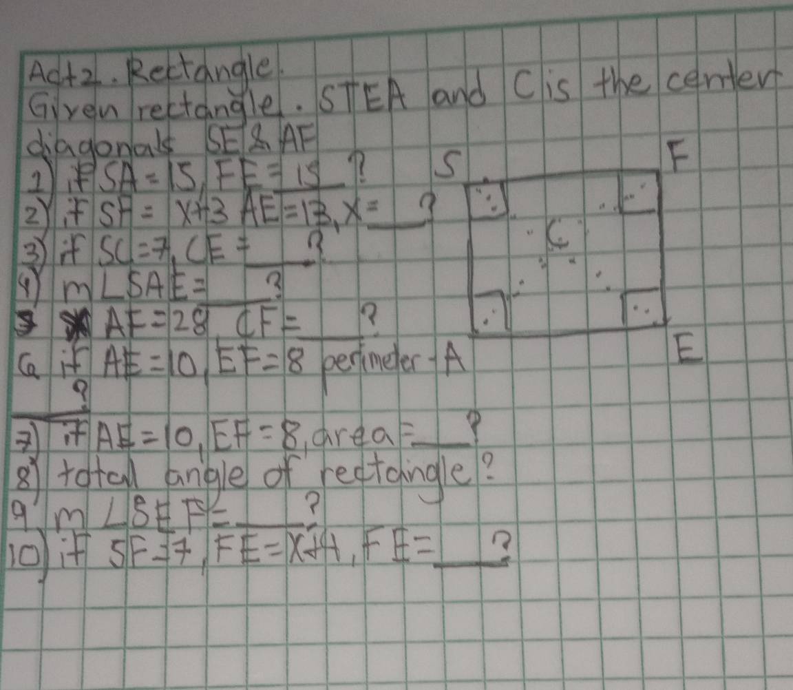 Ac+2. Rectangle 
Gven rectangle. STEA and Cis the certer 
diagonal EAF
SA=15, FE=15
2)i SF=x+3AE=13, x=_ 
③i SC=7, CE= _ _ 
() m∠ SAE= 3
AF=28, CF= _ 
Ga if AE=10, EF=8 perimeter A
AE=10, EF=8 airea = _ 
27 total angle of reftcingle? 
9 m∠ SEF= _ (
5F=7, FE=X+4, FE= _ ?