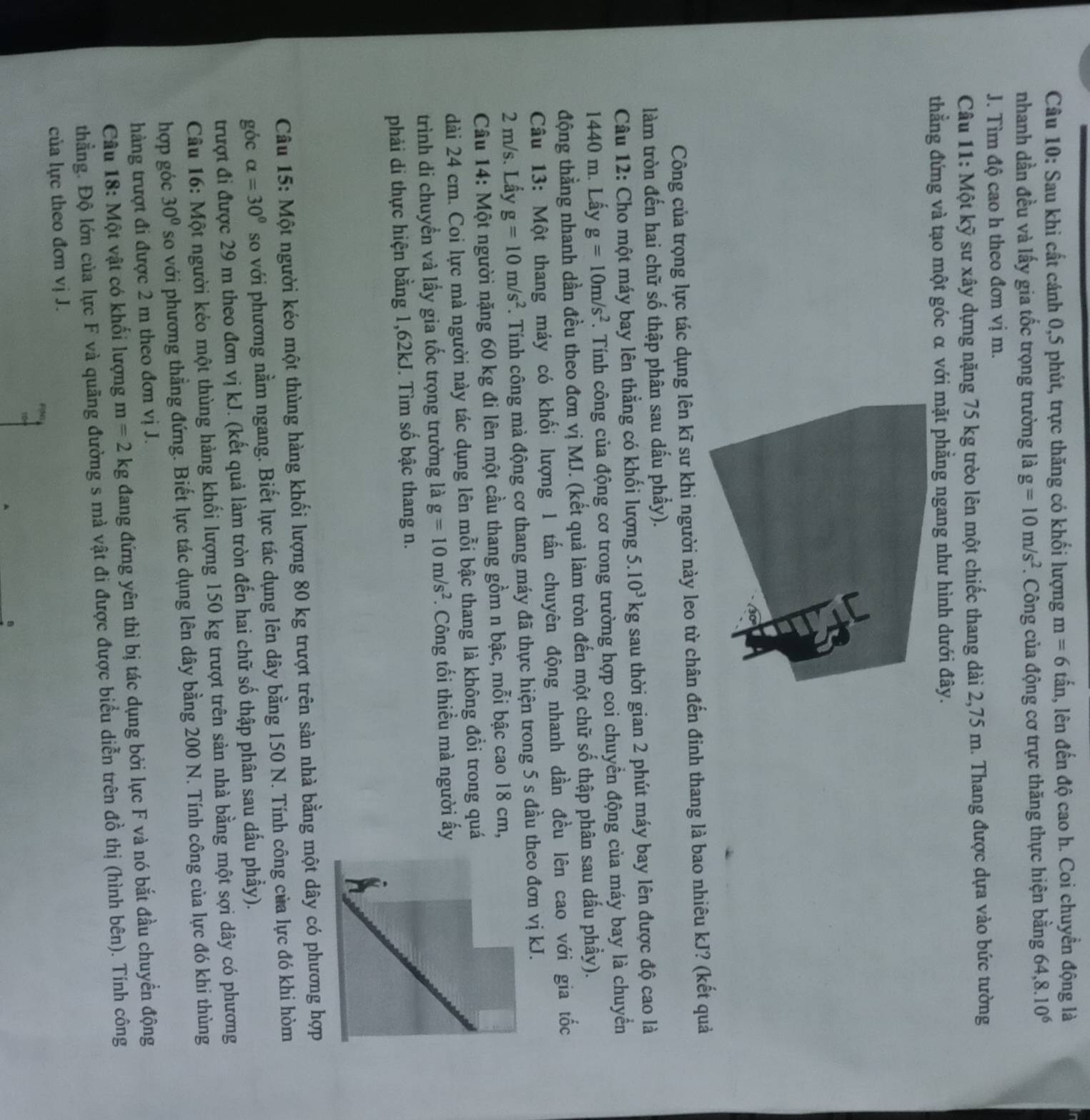 Sau khi cất cánh 0,5 phút, trực thăng có khối lượng m=6tbeginarrayr =6an 1, lên đến độ cao h. Coi chuyển động là
nhanh dần đều và lấy gia tốc trọng trường là g=10m/s^2. Công của động cơ trực thăng thực hiện bằng 6 64,8.10^6
J. Tìm độ cao h theo đơn vị m.
Câu 11: Một kỹ sư xây dựng nặng 75 kg trèo lên một chiếc thang dài 2,75 m. Thang được dựa vào bức tường
thẳng đứng và tạo một góc α với mặt phẳng ngang như hình dưới đây.
Công của trọng lực tác dụng lên kĩ sư khi người này leo từ chân đến đinh thang là bao nhiêu kJ? (kết quả
làm tròn đến hai chữ số thập phân sau dấu phẩy).
Câu 12: Cho một máy bay lên thẳng có khối lượng 5.10^3kg sau thời gian 2 phút máy bay lên được độ cao là
1440 m. Lấy g=10m/s^2 *. Tính công của động cơ trong trường hợp coi chuyển động của máy bay là chuyển
động thằng nhanh dần đều theo đơn vị MJ. (kết quả làm tròn đến một chữ số thập phân sau dấu phầy).
Câu 13: Một thang máy có khối lượng 1 tấn chuyên động nhanh dần đều lên cao với gia tốc
2 m/s. Lẩy g=10m/s^2. Tính công mà động cơ thang máy đã thực hiện trong 5 s đầu theo đơn vị kJ.
Câu 14: Một người nặng 60 kg đi lên một cầu thang gồm n bậc, mỗi bậc cao 18 cm,
dài 24 cm. Coi lực mà người này tác dụng lên mỗi bậc thang là không đồi trong quá
trình di chuyển và lấy gia tốc trọng trường là g=10m/s^2. Công tối thiều mà người ấy
phải di thực hiện bằng 1,62kJ. Tìm số bậc thang n.
Câu 15: Một người kéo một thùng hàng khối lượng 80 kg trượt trên sàn nhà bằng một dây có phương hợp
góc alpha =30° so với phương nằm ngang. Biết lực tác dụng lên dây bằng 150 N. Tính công của lực đó khi hòm
trượt đi được 29 m theo đơn vị kJ. (kết quả làm tròn đến hai chữ số thập phân sau dấu phầy).
Câu 16: Một người kẻo một thùng hàng khối lượng 150 kg trượt trên sản nhà bằng một sợi dây có phương
hợp góc 30° so với phương thẳng đứng. Biết lực tác dụng lên dây bằng 200 N. Tính công của lực đó khi thùng
hàng trượt đi được 2 m theo đơn vị J.
Câu 18: Một vật có khối lượng m=2kg đang đứng yên thì bị tác dụng bởi lực F và nó bắt đầu chuyển động
thẳng. Độ lớn của lực F và quãng đường s mà vật đi được được biểu diễn trên đồ thị (hình bên). Tính công
của lực theo đơn vị J.