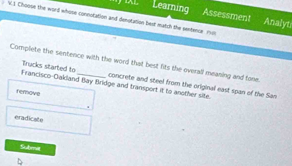 il Learning Assessment Analyti
V.1 Choose the word whose connotation and denotation best match the sentence PHR
Complete the sentence with the word that best fits the overall meaning and tone. Trucks started to
Francisco-Oakland Bay Bridge and transport it to another site.
concrete and steel from the original east span of the San
remove
eradicate
Submit