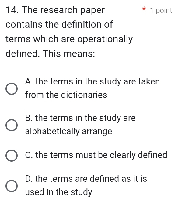 The research paper * 1 point
contains the definition of
terms which are operationally
defined. This means:
A. the terms in the study are taken
from the dictionaries
B. the terms in the study are
alphabetically arrange
C. the terms must be clearly defined
D. the terms are defined as it is
used in the study