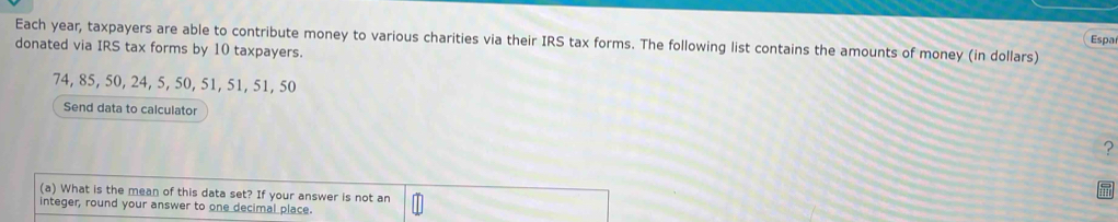 Each year, taxpayers are able to contribute money to various charities via their IRS tax forms. The following list contains the amounts of money (in dollars) Espa 
donated via IRS tax forms by 10 taxpayers.
74, 85, 50, 24, 5, 50, 51, 51, 51, 50
Send data to calculator 
? 
(a) What is the mean of this data set? If your answer is not an 
integer, round your answer to one decimal place.