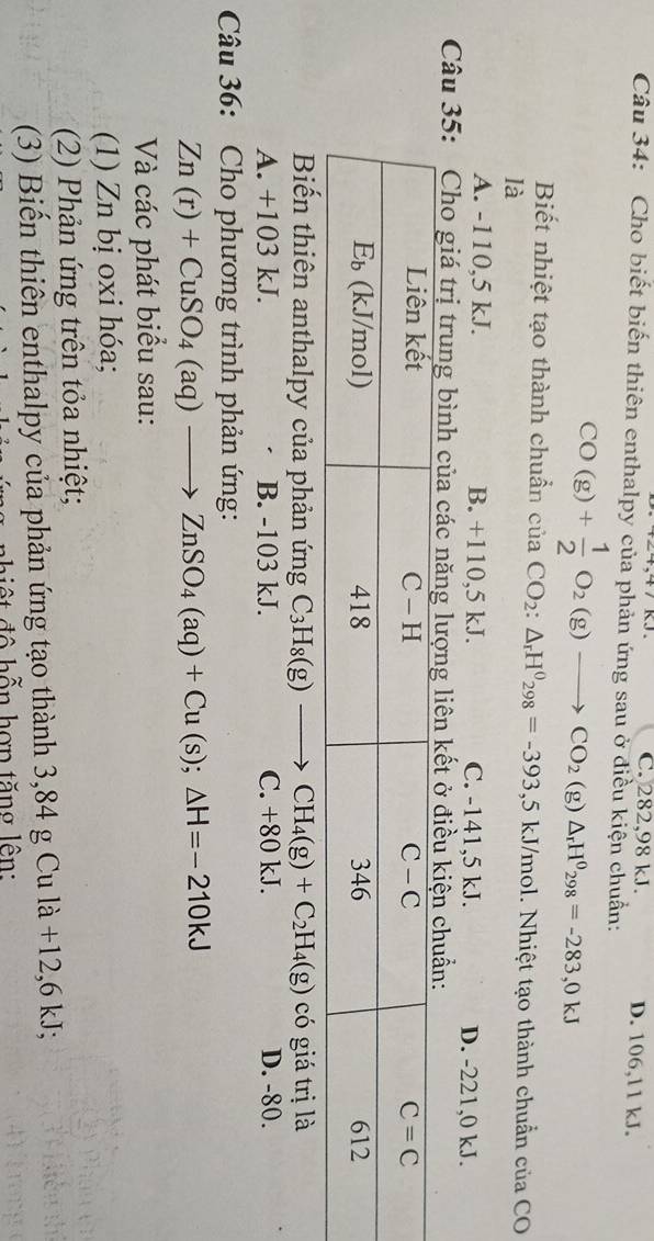 C. 282,98 kJ. D. 106,11 kJ.
Câu 34: Cho biết biến thiên enthalpy của phản ứng sau ở điều kiện chuẩn:
CO(g)+ 1/2 O_2(g)to CO_2(g)△ _rH^0_298=-283,0kJ
Biết nhiệt tạo thành chuẩn của CO_2:△ _rH^0_298=-393,5kJ/mol. Nhiệt tạo thành chuẩn của CO
là
A. -110,5 kJ. B. +110,5 kJ. C. -141,5 kJ. D. -221,0 kJ.
Câu 35: Cho giá trị trung bình của cá
Biến thiên anthalpy của phản ứng C_3H_8(g)to CH_4(g)+C_2H_4(g) có giá trị là
A. +103 kJ. B. -103 kJ. C. +80 kJ. D. -80.
Câu 36: Cho phương trình phản ứng:
Zn(r)+CuSO_4(aq)to ZnSO_4(aq)+Cu(s);△ H=-210kJ
Và các phát biểu sau:
(1) Zn bị oxi hóa;
(2) Phản ứng trên tỏa nhiệt;
(3) Biến thiên enthalpy của phản ứng tạo thành 3,84 g Cu là +12,6 kJ;
hiệ t độ hỗn hợn tăng lên: