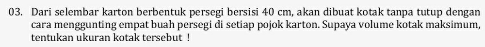 Dari selembar karton berbentuk persegi bersisi 40 cm, akan dibuat kotak tanpa tutup dengan 
cara menggunting empat buah persegi di setiap pojok karton. Supaya volume kotak maksimum, 
tentukan ukuran kotak tersebut !