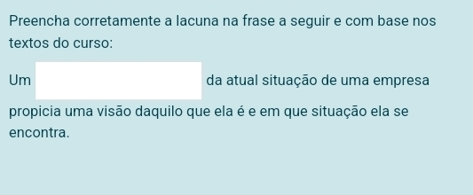 Preencha corretamente a lacuna na frase a seguir e com base nos 
textos do curso: 
Um da atual situação de uma empresa 
propicia uma visão daquilo que ela é e em que situação ela se 
encontra.