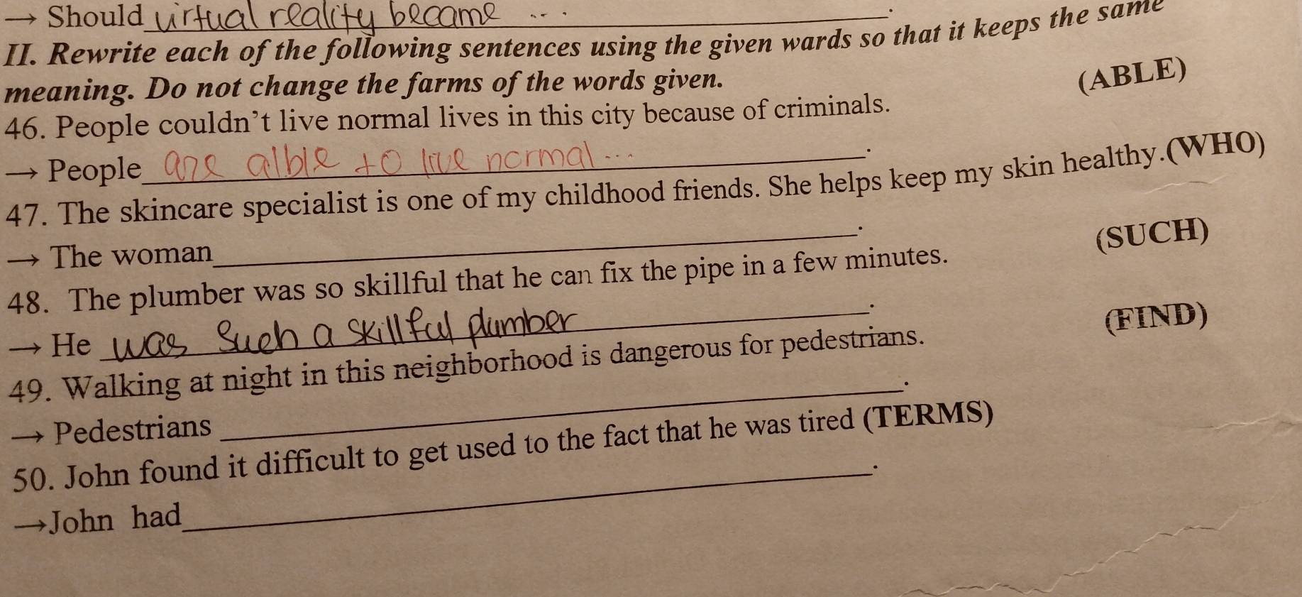 → Should 
II. Rewrite each of the following sentences using the given wards so that it keeps the same 
meaning. Do not change the farms of the words given. 
(ABLE) 
46. People couldn’t live normal lives in this city because of criminals. 
. 
→ People 
47. The skincare specialist is one of my childhood friends. She helps keep my skin healthy.(WHO) 
_. 
→ The woman 
(SUCH) 
48. The plumber was so skillful that he can fix the pipe in a few minutes. 
→ He 
49. Walking at night in this neighborhood is dangerous for pedestrians. (FIND) 
_· 
Pedestrians 
50. John found it difficult to get used to the fact that he was tired (TERMS) 
_. 
John had