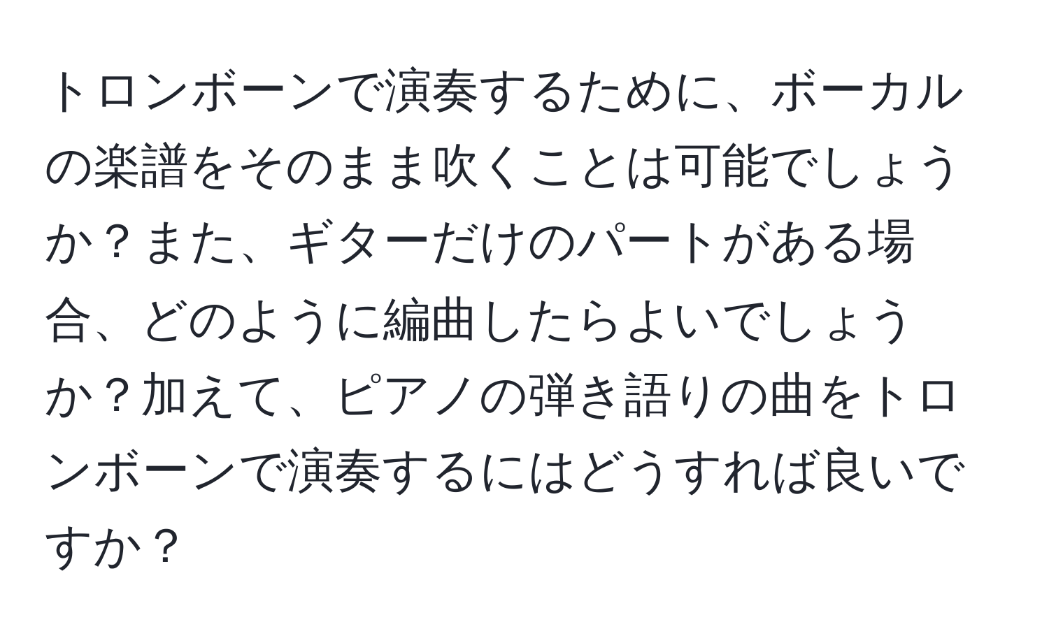 トロンボーンで演奏するために、ボーカルの楽譜をそのまま吹くことは可能でしょうか？また、ギターだけのパートがある場合、どのように編曲したらよいでしょうか？加えて、ピアノの弾き語りの曲をトロンボーンで演奏するにはどうすれば良いですか？