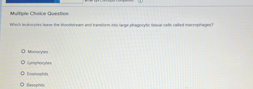 Concepts compléted
Multiple Choice Question
Which leukocytes leave the bloodstream and transform into large phagocytic tissue cells called macrophages?
Monocytes
Lymphocytes
Eosinophils
Basophils