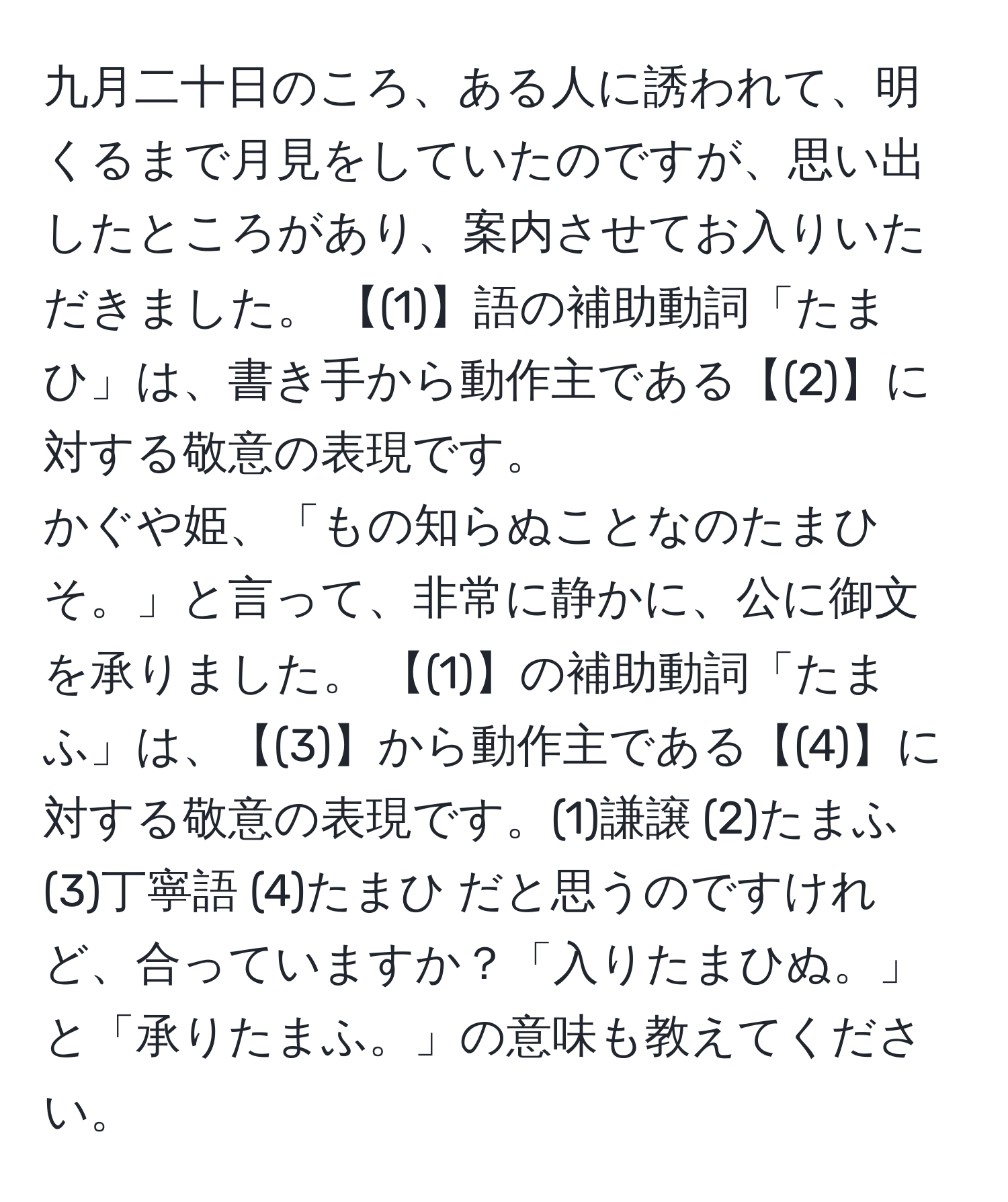 九月二十日のころ、ある人に誘われて、明くるまで月見をしていたのですが、思い出したところがあり、案内させてお入りいただきました。 【(1)】語の補助動詞「たまひ」は、書き手から動作主である【(2)】に対する敬意の表現です。 かぐや姫、「もの知らぬことなのたまひそ。」と言って、非常に静かに、公に御文を承りました。 【(1)】の補助動詞「たまふ」は、【(3)】から動作主である【(4)】に対する敬意の表現です。(1)謙譲 (2)たまふ (3)丁寧語 (4)たまひ だと思うのですけれど、合っていますか？「入りたまひぬ。」と「承りたまふ。」の意味も教えてください。