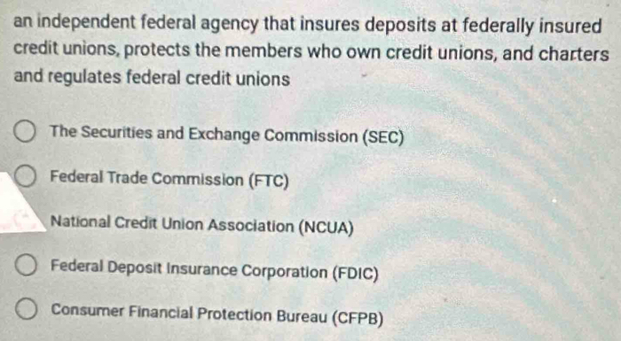 an independent federal agency that insures deposits at federally insured
credit unions, protects the members who own credit unions, and charters
and regulates federal credit unions
The Securities and Exchange Commission (SEC)
Federal Trade Commission (FTC)
National Credit Union Association (NCUA)
Federal Deposit Insurance Corporation (FDIC)
Consumer Financial Protection Bureau (CFPB)