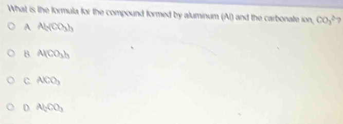 What is the formula for the compound formed by aluminum (Al) and the carbonate ion, CO_3^((2-)
A Al_c)(CO_3)_3
B. Al(CO_3)_3
C AlCO_3
D Al_2CO_3