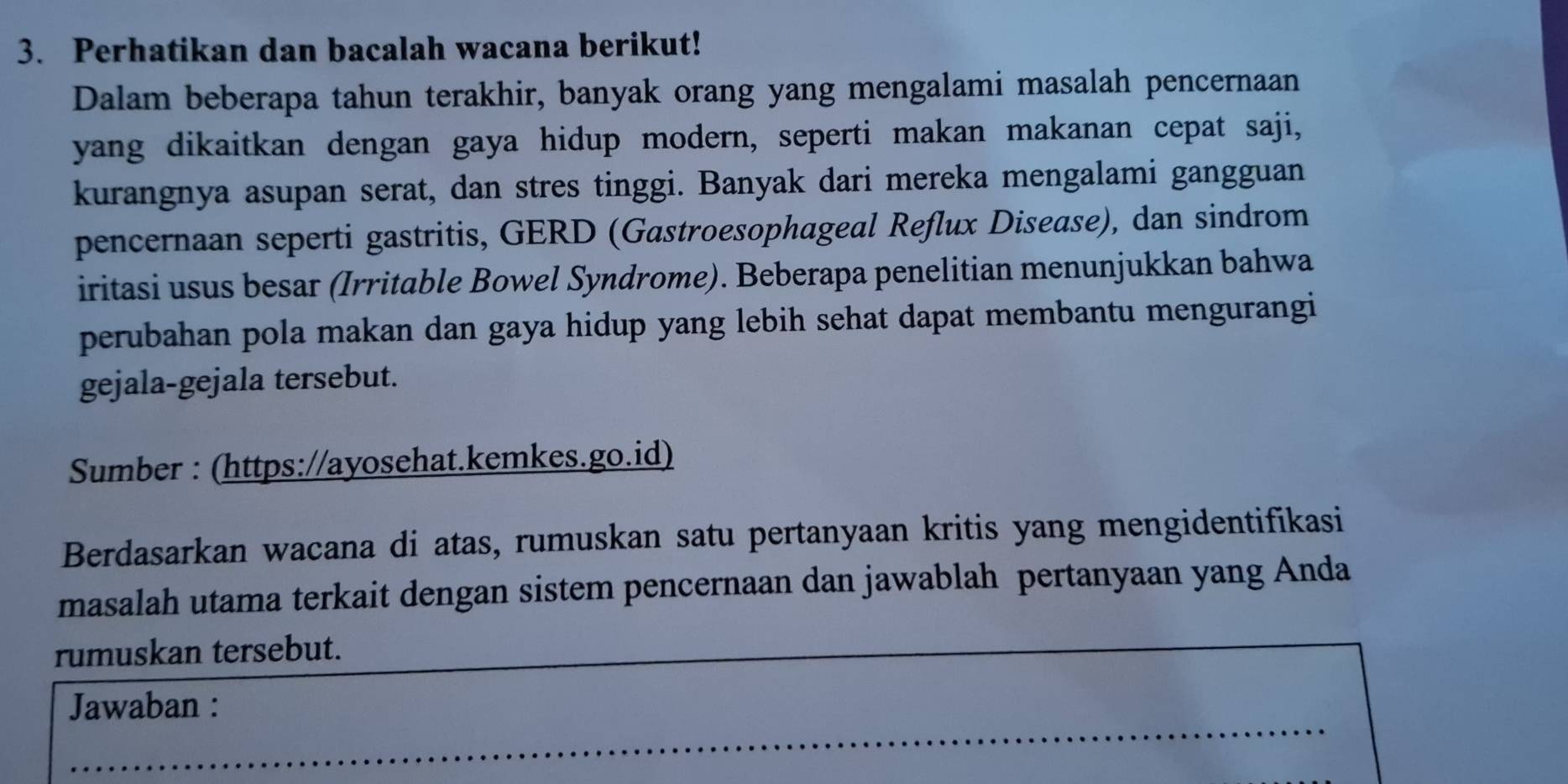 Perhatikan dan bacalah wacana berikut! 
Dalam beberapa tahun terakhir, banyak orang yang mengalami masalah pencernaan 
yang dikaitkan dengan gaya hidup modern, seperti makan makanan cepat saji, 
kurangnya asupan serat, dan stres tinggi. Banyak dari mereka mengalami gangguan 
pencernaan seperti gastritis, GERD (Gastroesophageal Reflux Disease), dan sindrom 
iritasi usus besar (Irritable Bowel Syndrome). Beberapa penelitian menunjukkan bahwa 
perubahan pola makan dan gaya hidup yang lebih sehat dapat membantu mengurangi 
gejala-gejala tersebut. 
Sumber : (https://ayosehat.kemkes.go.id) 
Berdasarkan wacana di atas, rumuskan satu pertanyaan kritis yang mengidentifikasi 
masalah utama terkait dengan sistem pencernaan dan jawablah pertanyaan yang Anda 
rumuskan tersebut. 
Jawaban :