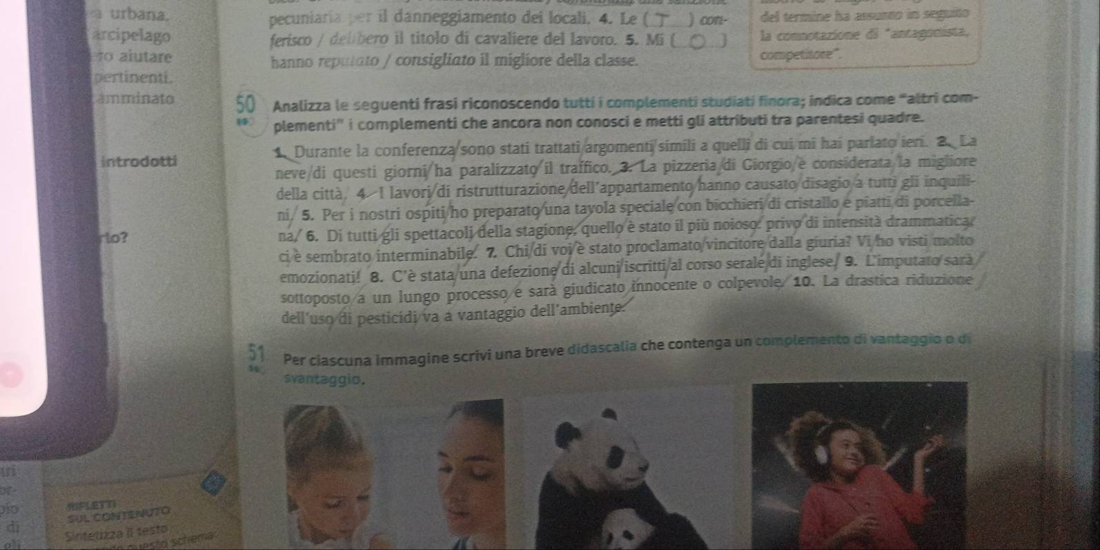 a urbana. pecuniaría per il danneggiamento dei locali. 4. Le ( ) con- del termine ha assusto in seguito
arcipelago ferisco / delíbero il titolo di cavaliere del lavoro. 5. Mi ( ] la comnotazione di *antagonista,
lo alutare competitore".
hanno reputato / consigliato il migliore della classe.
pertinenti.
amminato 50 Analizza le seguenti frasi riconoscendo tutti i complementi studiati finora; indica come 'altri com-
plementi' i complementi che ancora non conosci e metti gli attributi tra parentesi quadre.
introdotti 1 Durante la conferenza sono stati trattati argomenti simili a quelli di cui mi hai parlato ieri. 2. La
neve/di questi giorni/ha paralizzato il traffico. 3. La pizzeria/di Giorgio/e considerata/la migliore
della città. 4 I lavori/di ristrutturazione/dell’appartamento/hanno causato disagio a tutti gli inquili-
ni. 5. Per i nostri ospiti/ho preparato una tayola speciale con bicchieri di cristallo e piatti di porcella-
ro? na/ 6. Di tutti gli spettacoli della stagione, quello è stato il più noioso: privo di intensità drammatica.
ci è sembrato interminabile. 7. Chi/di voi è stato proclamato/vincitore dalla giuria? Vi ho visti molto
emozionati! 8. C’è stata/una defezione di alcuni/iscritti/al corso serale/di inglese. 9. L'imputato sarà
sottoposto/a un lungo processo/e sarà giudicato innocente o colpevole. 10. La drastica riduzione
dell'uso di pesticidi va a vantaggio dell’ambiente.
51 Per ciascuna immagine scrivi una breve didascalia che contenga un complemento di vantaggio o di
svantaggio.
ti
of
vio
di SUL CONTENUTO
of Sintetizza il testo
questo schema