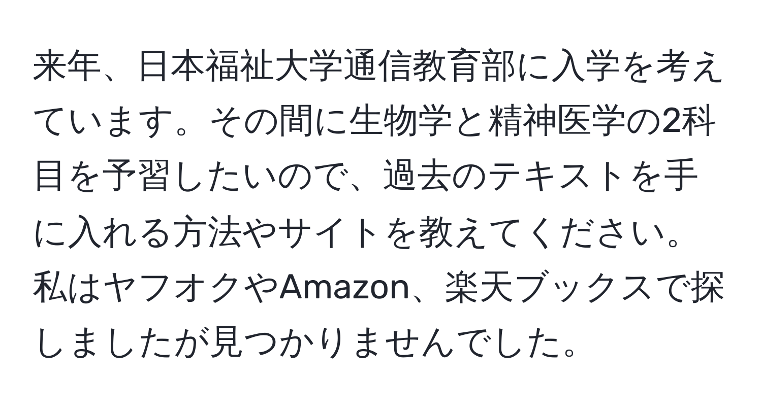 来年、日本福祉大学通信教育部に入学を考えています。その間に生物学と精神医学の2科目を予習したいので、過去のテキストを手に入れる方法やサイトを教えてください。私はヤフオクやAmazon、楽天ブックスで探しましたが見つかりませんでした。