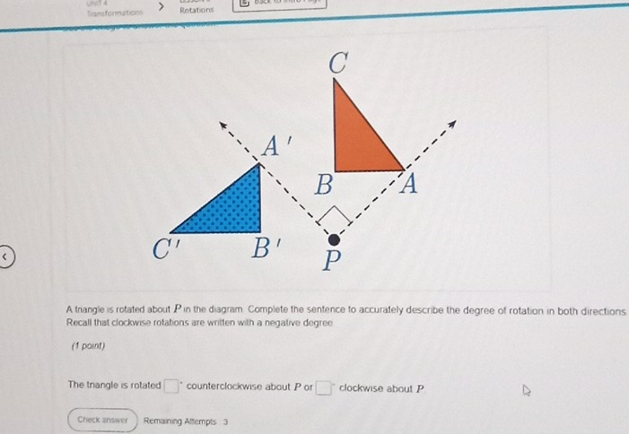 UN GT 4 Transformations
Rotations
A trangle is rotated about P in the diagram. Complete the sentence to accurately describe the degree of rotation in both directions
Recall that clockwise rotations are written with a negative degree
(1 paint)
The tnangle is rotated □° counterclockwise about P or □° clockwise about P
Check answer Remaining Attempts 3