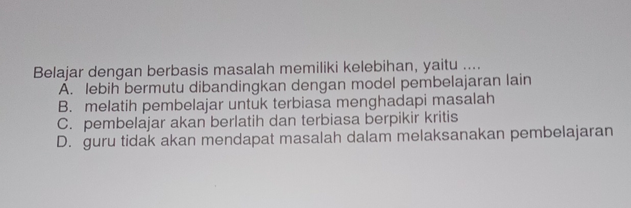 Belajar dengan berbasis masalah memiliki kelebihan, yaitu ....
A. lebih bermutu dibandingkan dengan model pembelajaran lain
B. melatih pembelajar untuk terbiasa menghadapi masalah
C. pembelajar akan berlatih dan terbiasa berpikir kritis
D. guru tidak akan mendapat masalah dalam melaksanakan pembelajaran