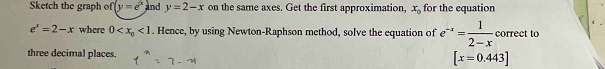 Sketch the graph of y=e^x and y=2-x on the same axes. Get the first approximation, x_0 for the equation
e^x=2-x where 0 <1</tex> . Hence, by using Newton-Raphson method, solve the equation of e^(-x)= 1/2-x  correct to 
three decimal places.
[x=0.443]