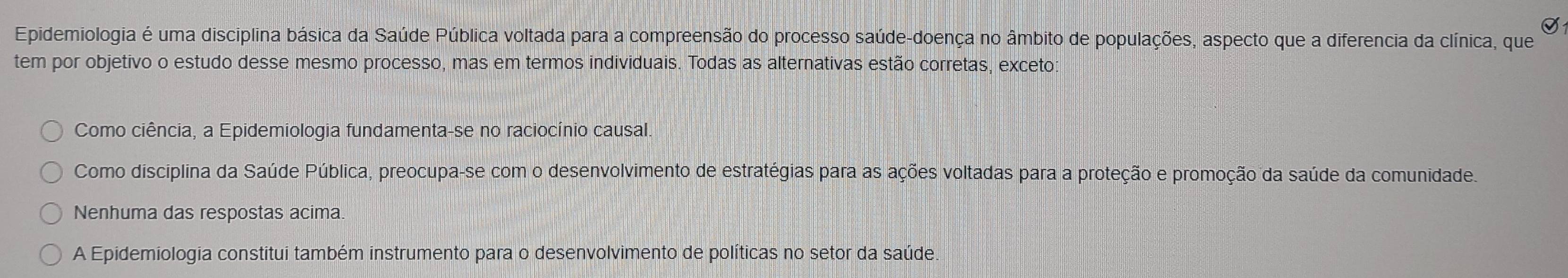 Epidemiologia é uma disciplina básica da Saúde Pública voltada para a compreensão do processo saúde-doença no âmbito de populações, aspecto que a diferencia da clínica, que
tem por objetivo o estudo desse mesmo processo, mas em termos individuais. Todas as alternativas estão corretas, exceto
Como ciência, a Epidemiologia fundamenta-se no raciocínio causal.
Como disciplina da Saúde Pública, preocupa-se com o desenvolvimento de estratégias para as ações voltadas para a proteção e promoção da saúde da comunidade.
Nenhuma das respostas acima.
A Epidemiologia constitui também instrumento para o desenvolvimento de políticas no setor da saúde