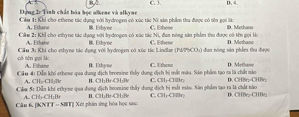 A. 5. B, /2. C. 3. D. 4.
Dang 2: Tính chất hóa học alkene và alkyne
Câu 1: Khi cho ethene tác dụng với hydrogen có xúc tác Ni sản phẩm thu được có tên gọi là:
A. Ethane B. Ethyne C. Ethene D. Methane
Câu 2: Khỉ cho ethyne tác dụng với hydrogen có xúc tác Ni, đun nóng sản phầm thu được có tên gọi là:
A. Ethane B. Ethyne C. Ethene D. Methane
Câu 3: Khi cho ethyne tác dụng với hydrogen có xúc tác Lindlar (Pd/PbCO_3) dun nóng sản phẩm thu được
có tên gọi là:
A. Ethane B. Ethyne C. Ethene D. Methane
Câu 4: Dẫn khí ethene qua dung dịch bromine thấy dung dịch bị mất màu. Sản phẩm tạo ra là chất nào
A. CH_3. -CH_2Br B. CH_2Br-CH_2Br C. CH_3-CHBr_2 D. CHBr_2-CHBr_2
Câu 5: Dẫn khí ethyne qua dung dịch bromine thấy dung dịch bị mất màu. Sản phẩm tạo ra là chất nào
A. CH_3-CH_2Br B. CH_2Br-CH_2Br C. CH_3-CHBr_2 D. CHBr_2-CHBr_2
Câu 6. [KNTT - SI 31 '' Xét phản ứng hóa học sau: