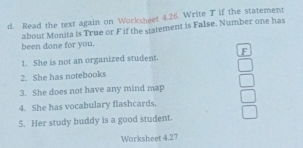 Read the text again on Worksheet 4.26. Write T if the statement 
about Monita is True or F if the statement is False. Number one has 
been done for you. 
F 
1. She is not an organized student. 
2. She has notebooks 
3. She does not have any mind map 
4. She has vocabulary flashcards. 
5. Her study buddy is a good student. 
Worksheet 4.27