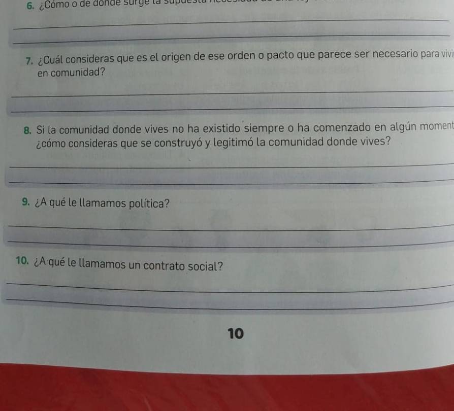 ¿Como o de donde surge la supue 
_ 
_ 
7. ¿Cuál consideras que es el origen de ese orden o pacto que parece ser necesario para vivi 
en comunidad? 
_ 
_ 
8. Si la comunidad donde vives no ha existido siempre o ha comenzado en algún moment 
¿cómo consideras que se construyó y legitimó la comunidad donde vives? 
_ 
_ 
9. ¿A qué le llamamos política? 
_ 
_ 
10. ¿A qué le llamamos un contrato social? 
_ 
_ 
10