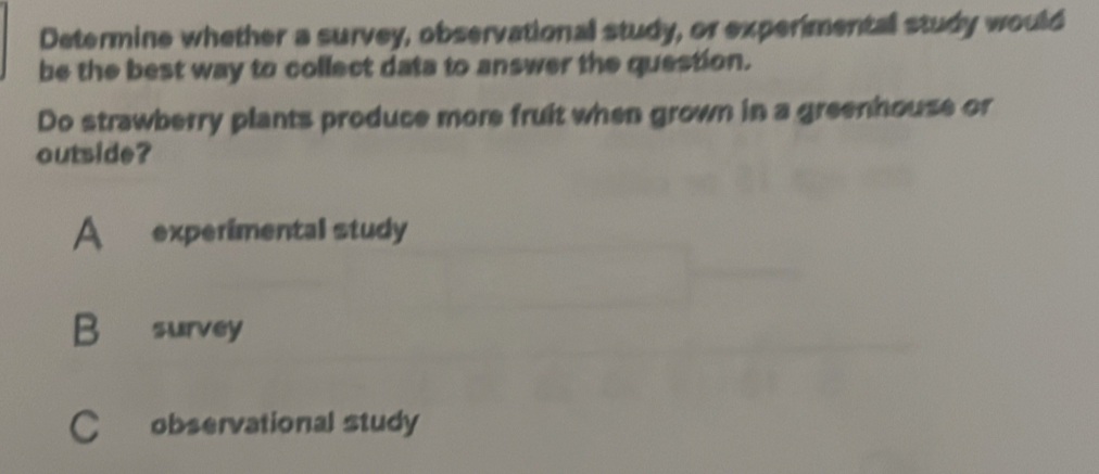 Determine whether a survey, observational study, or experimental study would
be the best way to collect data to answer the question.
Do strawberry plants produce more fruit when grown in a greenhouse or
outside?
A experimental study
B survey
C£ observational study