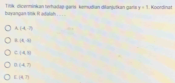 Titik dicerminkan terhadap garis kemudian dilanjutkan garis y=1. Koordinat
bayangan titik R adalah . . . .
A (-4,-7)
B. (4,-5)
C. (-4,5)
D. (-4,7)
E. (4,7)