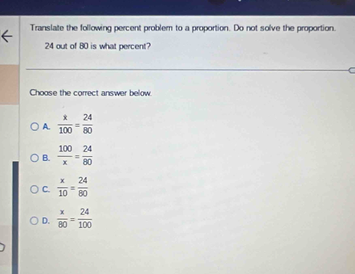 Translate the following percent problem to a proportion. Do not solve the proportion.
24 out of 80 is what percent?
Choose the correct answer below.
A.  x/100 = 24/80 
B.  100/x = 24/80 
C.  x/10 = 24/80 
D.  x/80 = 24/100 