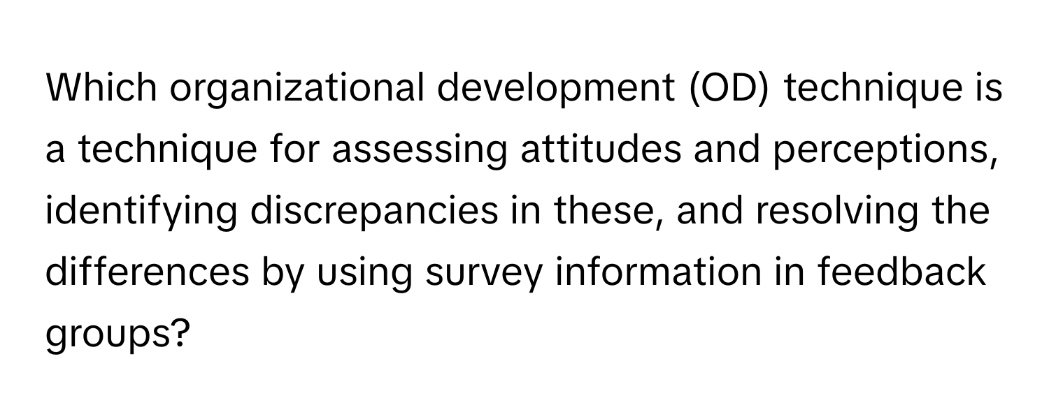 Which organizational development (OD) technique is a technique for assessing attitudes and perceptions, identifying discrepancies in these, and resolving the differences by using survey information in feedback groups?