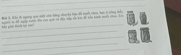 Khi đi ngang qua một cửa hàng chuyên bán đồ muối chua, bạn A trông thấy 
hãy giải thích tại sao? người ta đổ ngập nước lên rau quả và đậy nấp rất kín để tiến hành muối chua. Em 
_ 
_ 
_ 
_