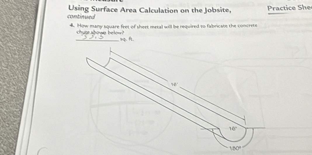 Using Surface Area Calculation on the Jobsite, Practice She
continued
4. How many square feet of sheet metal will be required to fabricate the concrete
chute shown below?
_ sq. ft.
16°
16°
180°