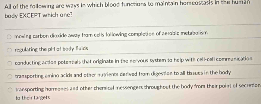 All of the following are ways in which blood functions to maintain homeostasis in the human
body EXCEPT which one?
moving carbon dioxide away from cells following completion of aerobic metabolism
regulating the pH of body fluids
conducting action potentials that originate in the nervous system to help with cell-cell communication
transporting amino acids and other nutrients derived from digestion to all tissues in the body
transporting hormones and other chemical messengers throughout the body from their point of secretion
to their targets