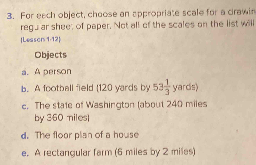 For each object, choose an appropriate scale for a drawin
regular sheet of paper. Not all of the scales on the list will
(Lesson 1-12)
Objects
a. A person
b. A football field (120 yards by 53 1/3 yards)
c. The state of Washington (about 240 miles
by 360 miles)
d. The floor plan of a house
e. A rectangular farm (6 miles by 2 miles)