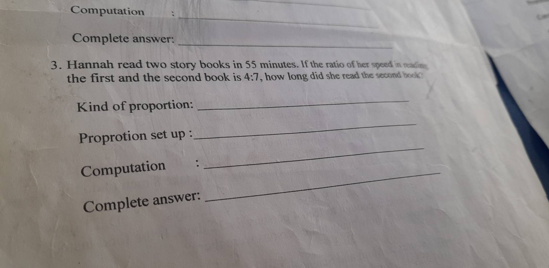 Computation 
_ 
_ 
Complete answer: 
3. Hannah read two story books in 55 minutes. If the ratio of her speed in reading 
the first and the second book is 4:7 , how long did she read the second book ? 
Kind of proportion: 
_ 
Proprotion set up : 
_ 
Computation_ 
_ 
Complete answer: