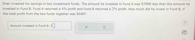 Shen invested his savings in two investment funds. The amount he invested in Fund A was $5000 less than the amount he 
invested in Fund B. Fund A returned a 4% profit and Fund B returned a 2% profit. How much did he invest in Fund B, if 
the total profit from the two funds together was $640? 
? 
Amount invested in Fund B: s□ ×