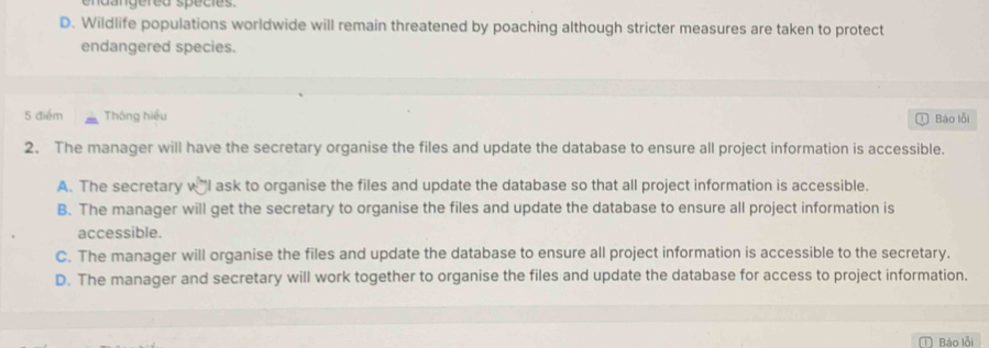 endangered spécies.
D. Wildlife populations worldwide will remain threatened by poaching although stricter measures are taken to protect
endangered species.
5 điểm Thông hiều
D Báo lỗi
2. The manager will have the secretary organise the files and update the database to ensure all project information is accessible.
A. The secretary wI ask to organise the files and update the database so that all project information is accessible.
B. The manager will get the secretary to organise the files and update the database to ensure all project information is
accessible.
C. The manager will organise the files and update the database to ensure all project information is accessible to the secretary.
D. The manager and secretary will work together to organise the files and update the database for access to project information.
Báo lỗi