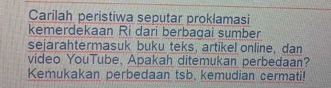 Carilah peristiwa seputar proklamasi 
kemerdekaan Ri dari berbagai sumber 
sejarahtermasuk buku teks, artikel online, dan 
video YouTube, Apakah ditemukan perbedaan? 
Kemukakan perbedaan tsb, kemudian cermati!