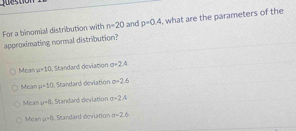 Question 
For a binomial distribution with n=20 and p=0.4 , what are the parameters of the
approximating normal distribution?
Mean mu =10 , Standard deviation sigma =2.4
Mean mu =10 , Standard deviation sigma =2.6
Mean mu =8 , Standard deviation sigma =2.4
Mean mu =8 , Standard deviation sigma =2.6