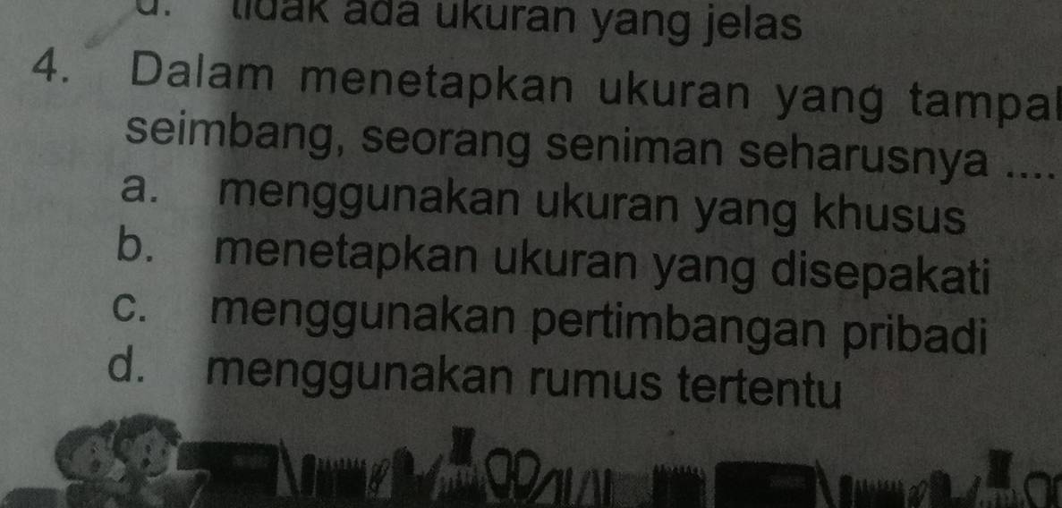 tidak adá ukuran yang jelas
4. Dalam menetapkan ukuran yang tampal
seimbang, seorang seniman seharusnya ....
a. menggunakan ukuran yang khusus
b. menetapkan ukuran yang disepakati
c. menggunakan pertimbangan pribadi
d. menggunakan rumus tertentu